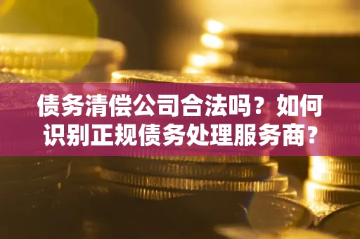 济南债务清偿公司合法吗？如何识别正规债务处理服务商？
