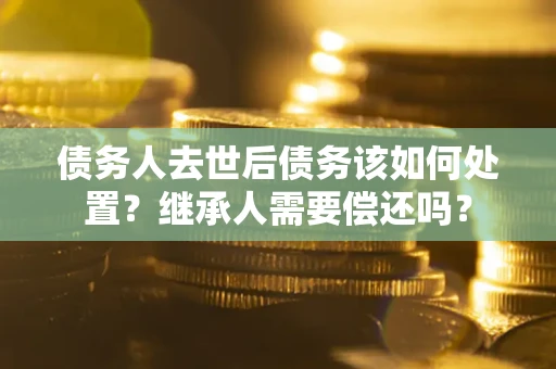 济南债务人去世后债务该如何处置？继承人需要偿还吗？