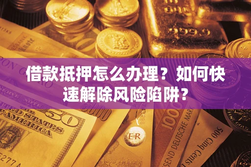 济南借款抵押怎么办理？如何快速解除风险陷阱？