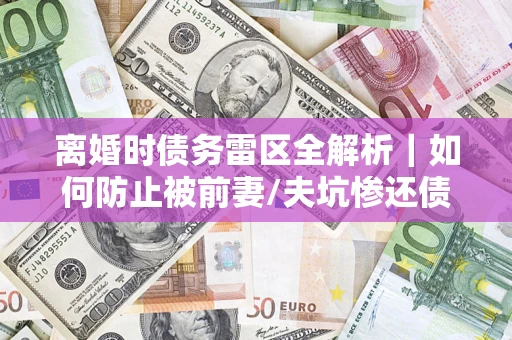 济南离婚时债务雷区全解析｜如何防止被前妻/夫坑惨还债？