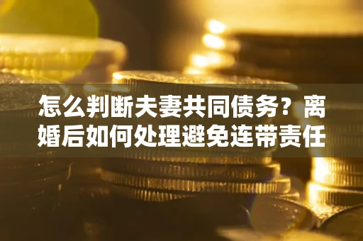 济南怎么判断夫妻共同债务？离婚后如何处理避免连带责任？
